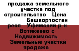 продажа земельного участка под строительство › Цена ­ 700 000 - Башкортостан респ., Уфимский р-н, Вотикеево с. Недвижимость » Земельные участки продажа   